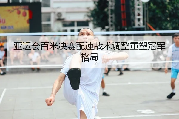 亚运会百米决赛配速战术调整重塑冠军格局